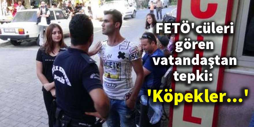 FETÖ'cüleri gören vatandaştan tepki: 'Köpekler...'