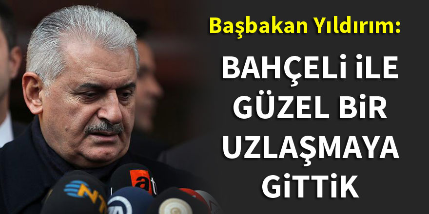 Başbakan Yıldırım: Bahçeli ile güzel bir uzlaşmaya girdik