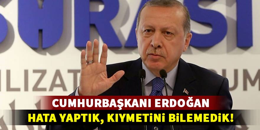 Erdoğan: Hata yaptık, kıymetini bilemedik!