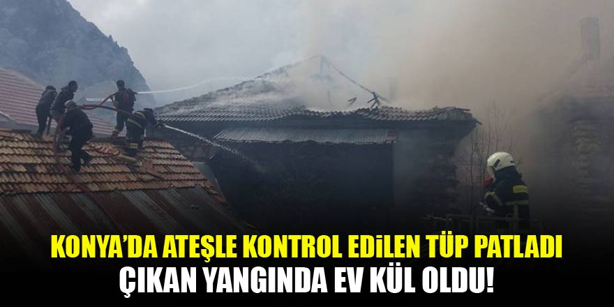 Konya’da ateşle kontrol edilirken patlayan tüp evi kül etti