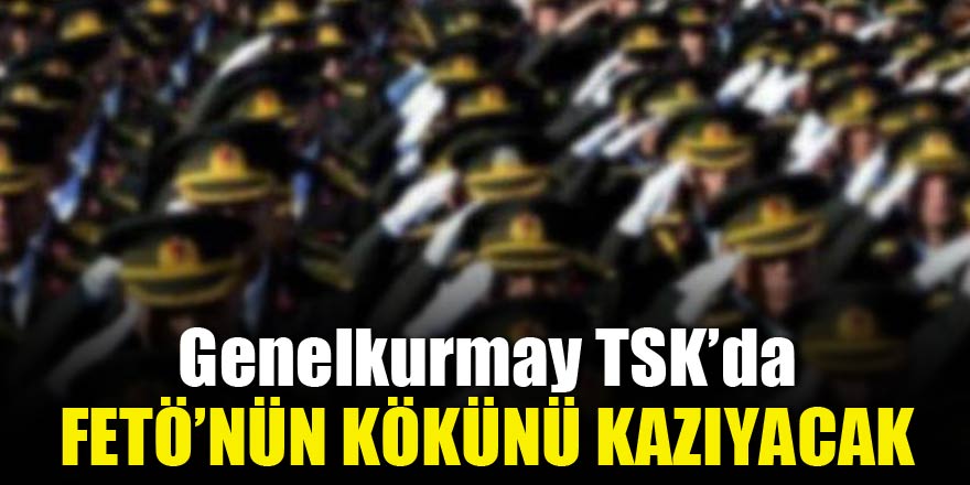 Genelkurmay TSK’da FETÖ’nün kökünü kazıyacak
