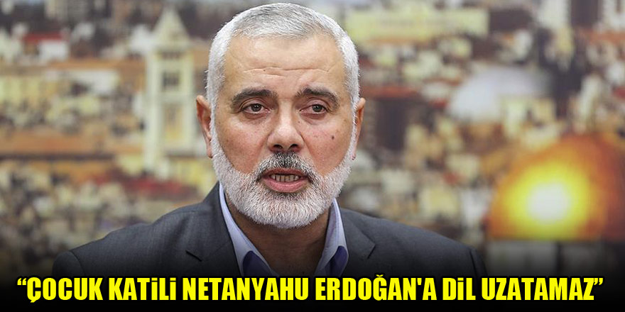 Hamas lideri Heniyye: Çocuk katili Netanyahu Erdoğan'a dil uzatamaz