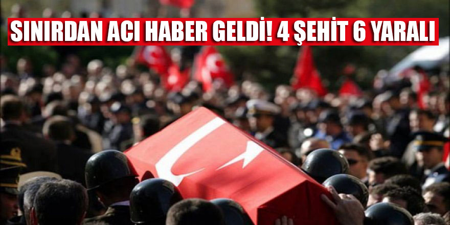Sınırdan acı haber geldi! 4 şehit 6 yaralı