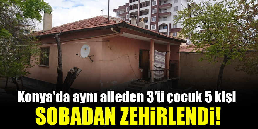 Konya'da aynı aileden 3'ü çocuk 5 kişi sobadan zehirlendi!