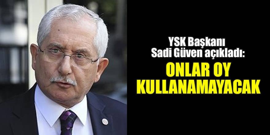 YSK Başkanı Sadi Güven açıkladı: Onlar oy kullanamayacak