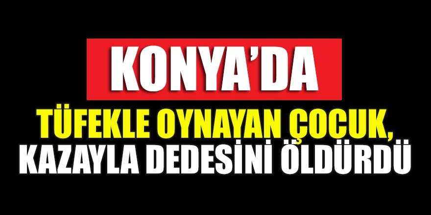 Konya'da tüfekle oynayan çocuk, kazayla dedesini öldürdü