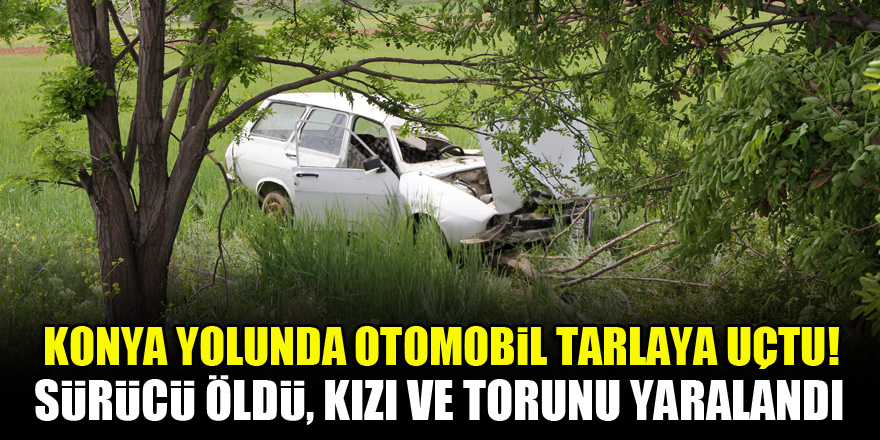 Konya yolunda otomobil tarlaya uçtu! Sürücü öldü, kızı ve torunu yaralandı