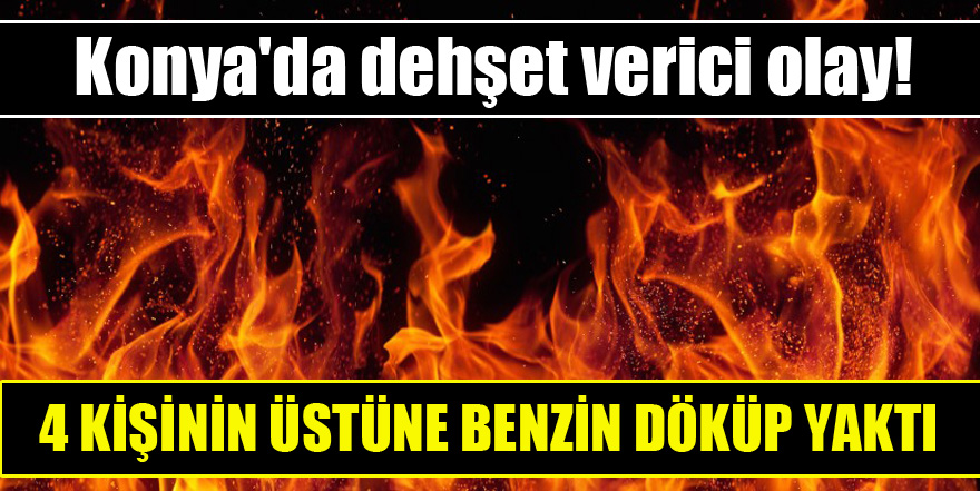 Konya'da dehşet verici olay! 4 kişinin üstüne benzin döküp yaktı