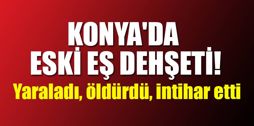 Konya'da eski eş dehşeti! Yaraladı, öldürdü, intihar etti