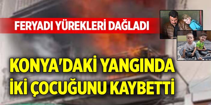 Konya'daki yangında iki çocuğunu kaybetti, feryadı yürekleri dağladı