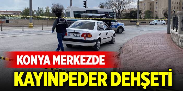 Konya merkezde kayınpeder dehşeti