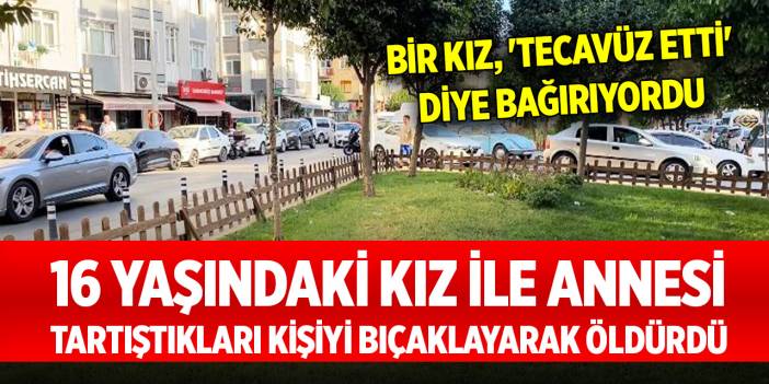 16 yaşındaki kız ile annesi, tartıştıkları kişiyi bıçaklayarak öldürdü... Bir kız, 'tecavüz etti' diye bağırıyordu