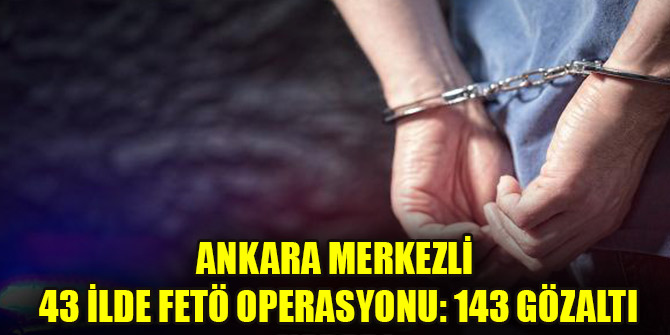 Ankara merkezli 43 ilde FETÖ operasyonu: 143 gözaltı kararı