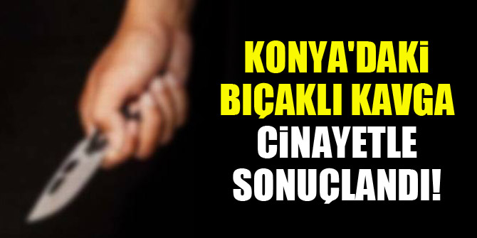 Konya'daki bıçaklı kavga cinayetle sonuçlandı!