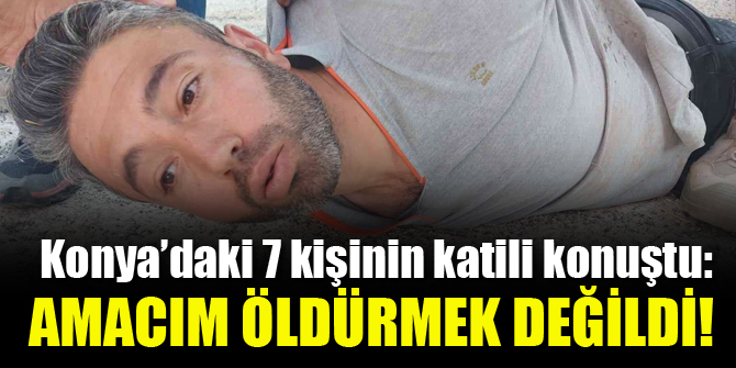 Konya'daki 7 kişinin katili konuştu: Amacım öldürmek değildi!