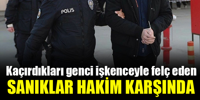 Kaçırdıkları genci işkenceyle felç eden sanıklar hakim karşında