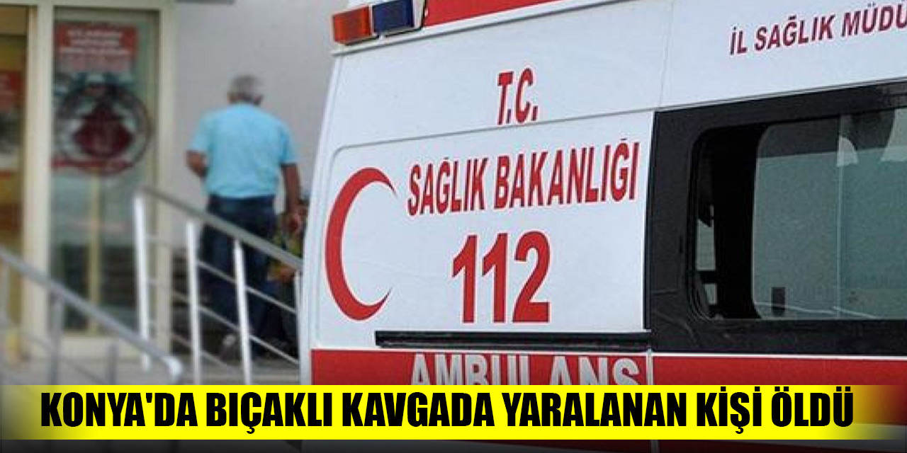 Konya'da bıçaklı kavgada yaralanan kişi öldü