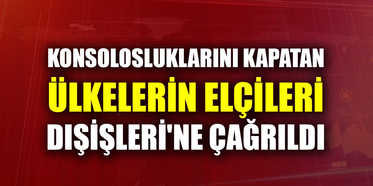 Konsolosluklarını kapatan ülkelerin elçileri Dışişleri'ne çağrıldı