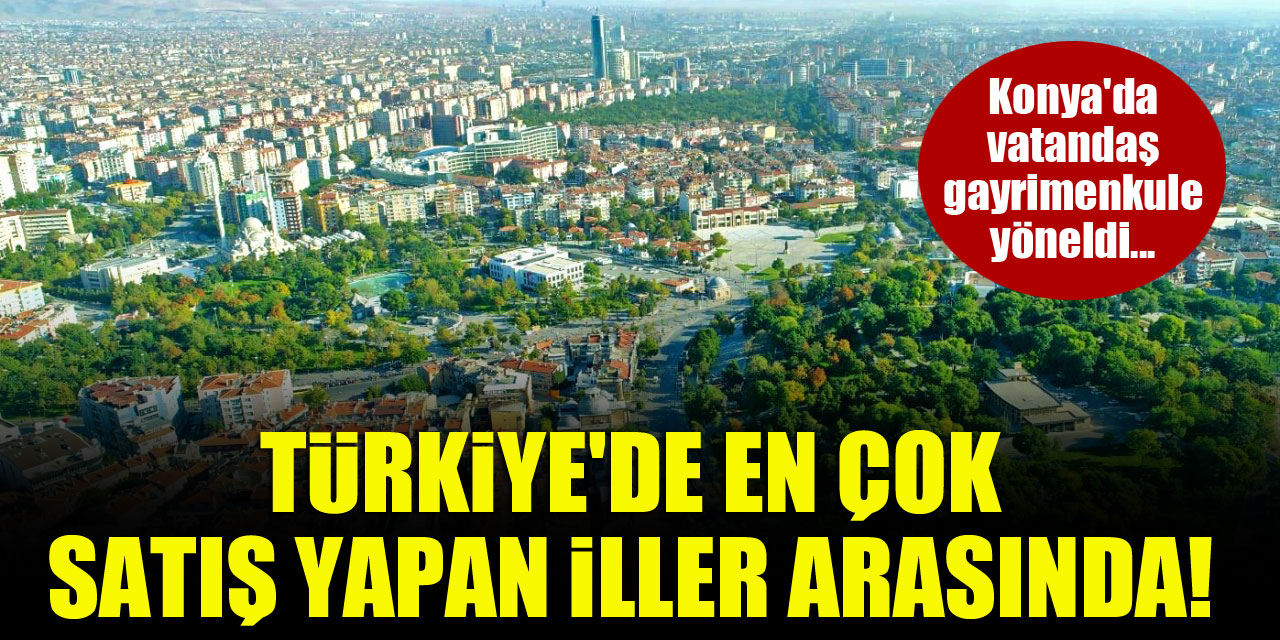 Konya'da vatandaş gayrimenkule yöneldi...Türkiye'de en çok satış yapan iller arasında!