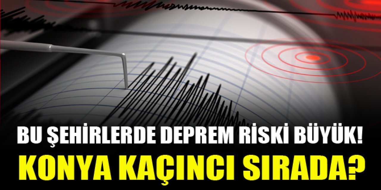 Deprem riski yüksek olan şehirler Konya kaçıncı sırada?