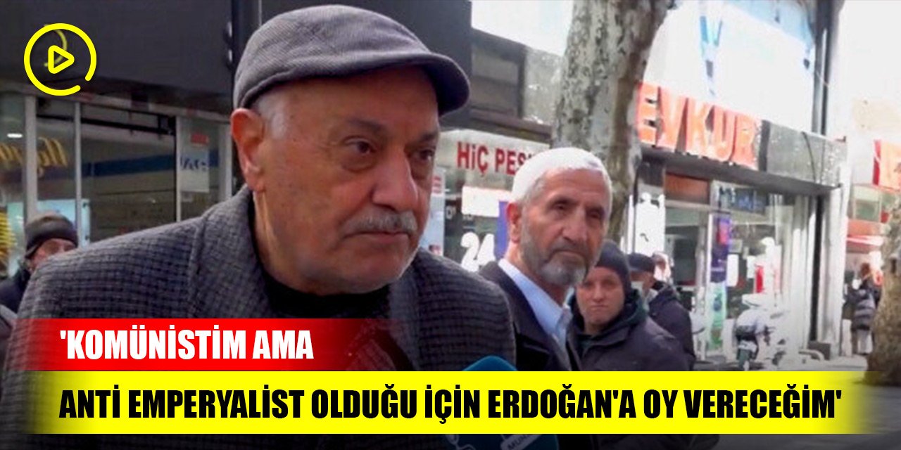 'Komünistim ama anti emperyalist olduğu için Erdoğan'a oy vereceğim'