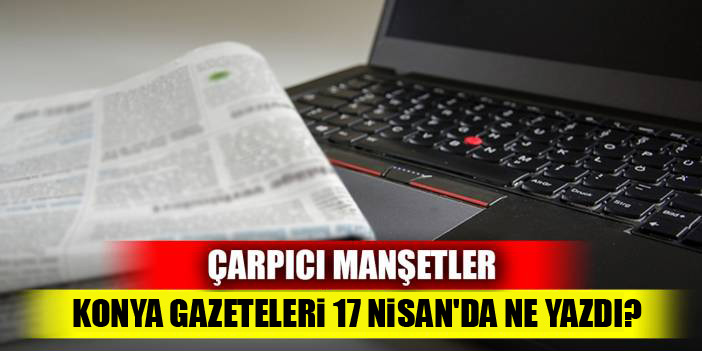 Çarpıcı manşetler... Konya basını 17 Nisan'da ne yazdı?