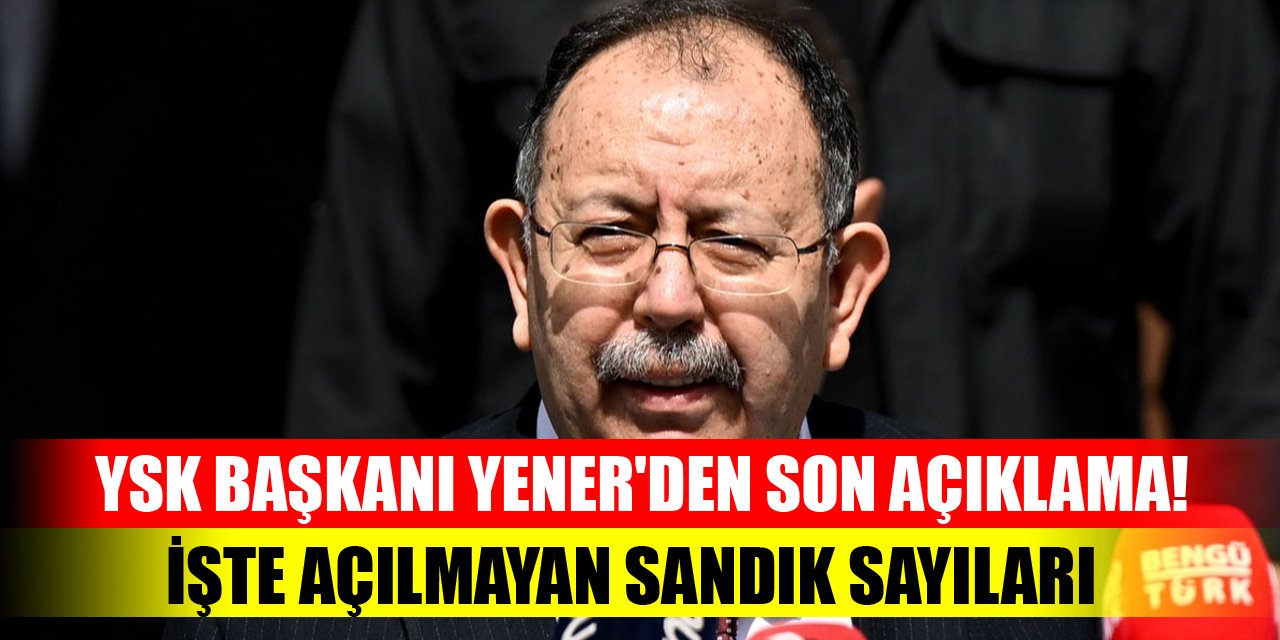 YSK Başkanı Yener'den son açıklama! Açılmayan sandık sayısı