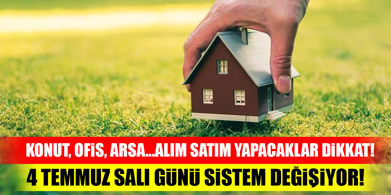 Konut, ofis, arsa...alım satım yapacaklar dikkat! 4 Temmuz Salı günü sistem değişiyor!