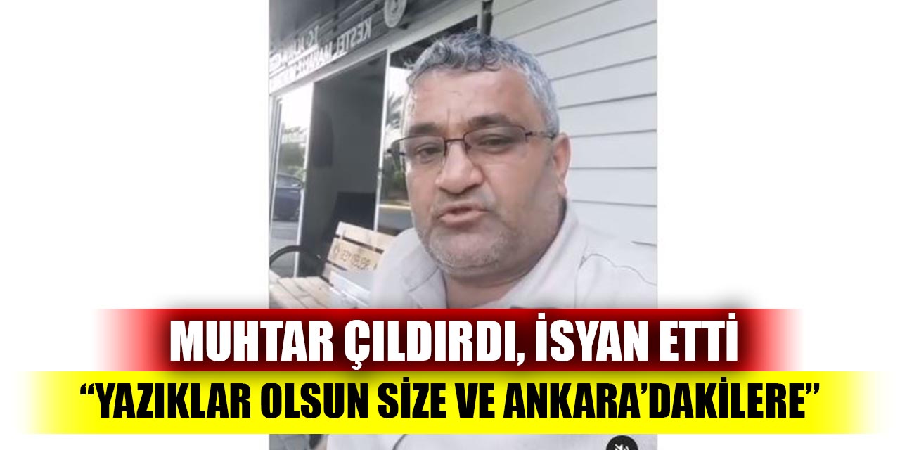 Muhtar çıldırdı, isyan etti; “Yazıklar olsun size ve Ankara’dakilere”