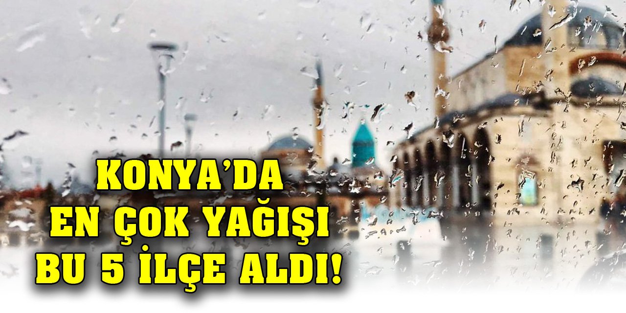 Konya’da en çok yağışı bu 5 ilçe aldı!