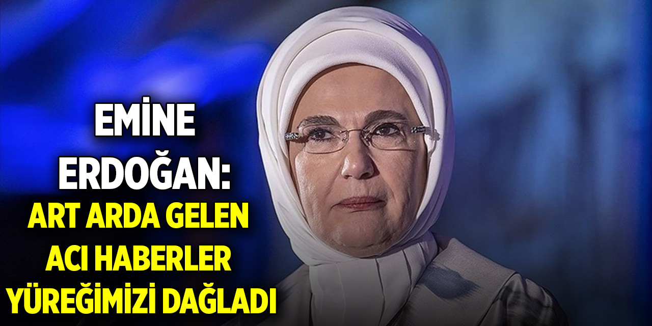 Emine Erdoğan: Art arda gelen acı haberler yüreğimizi dağladı
