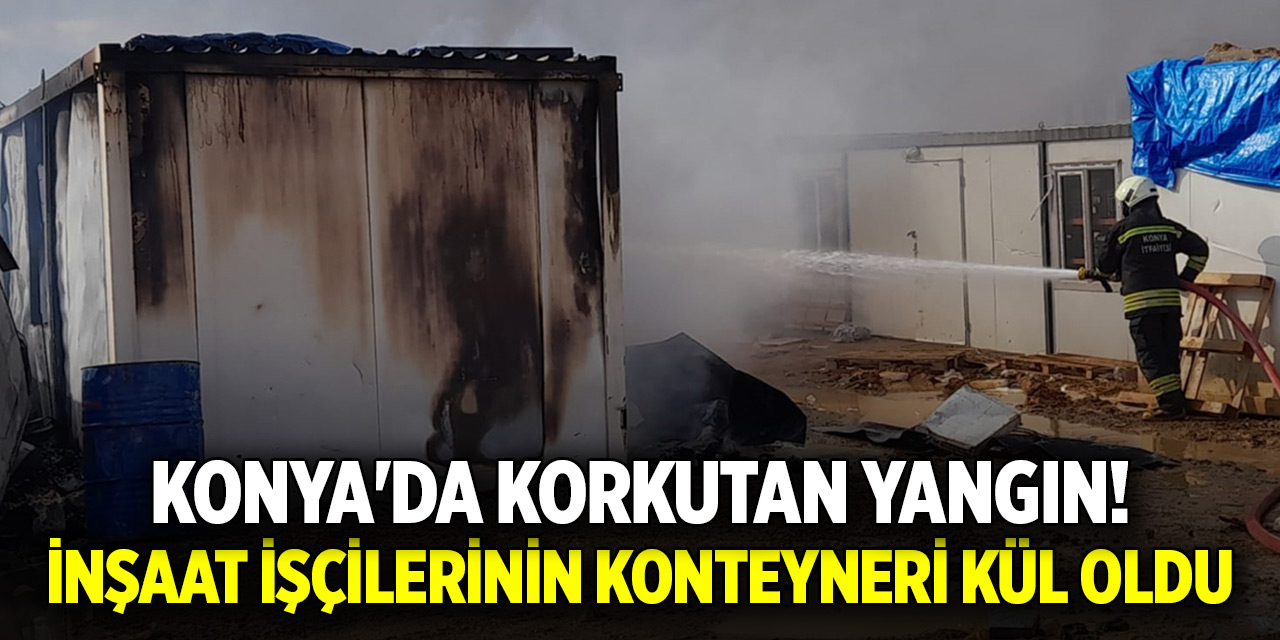 Konya'da korkutan yangın! İnşaat işçilerinin konteyneri kül oldu