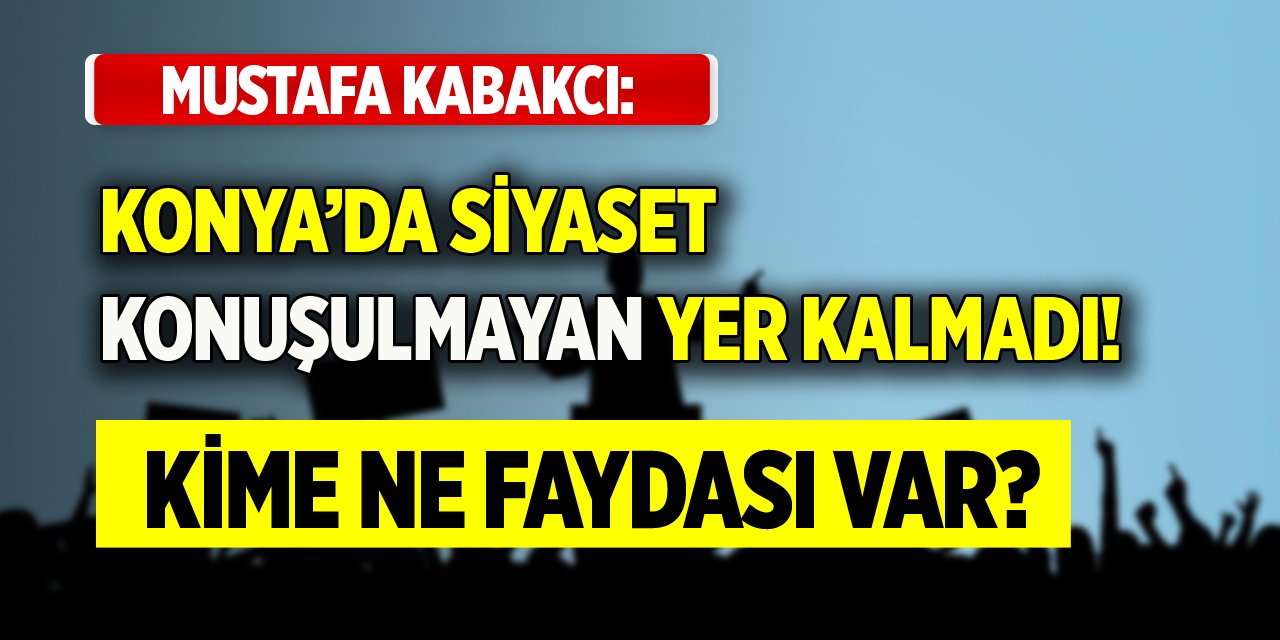 Mustafa Kabakcı: Konya’da siyaset konuşulmayan yer kalmadı! Kime ne faydası var?