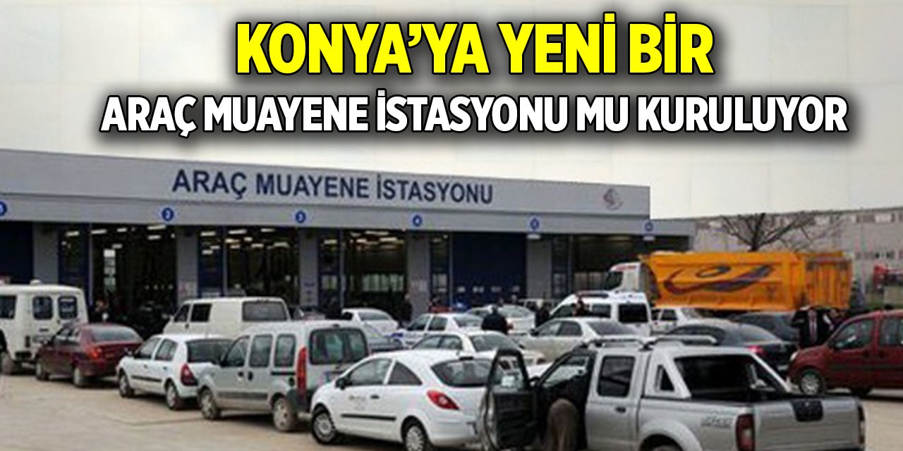 Konya’ya yeni bir araç muayene istasyonu mu kuruluyor