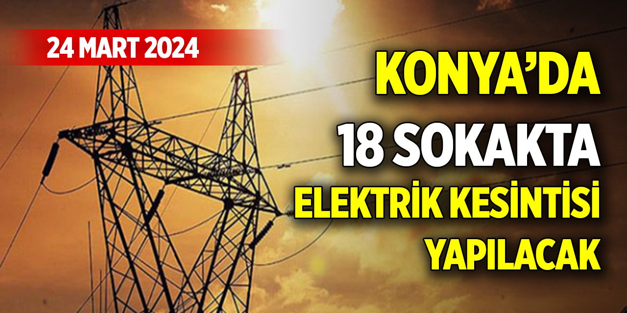 Konya’da 18 sokakta elektrik kesintisi yapılacak (24 Mart 2024)
