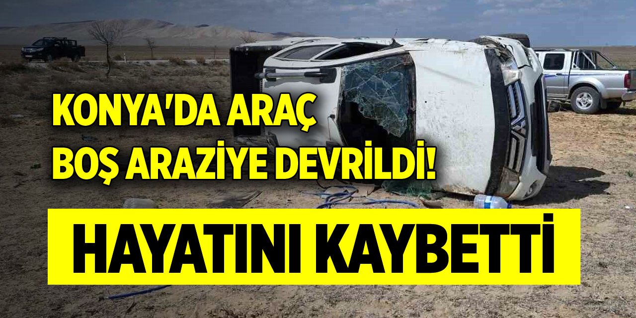 Konya'da araç boş araziye devrildi! Bir kişi hayatını kaybetti