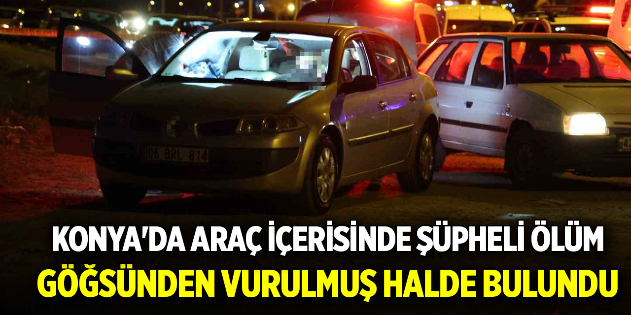 Konya'da araç içerisinde şüpheli ölüm: Göğsünden vurulmuş halde bulundu