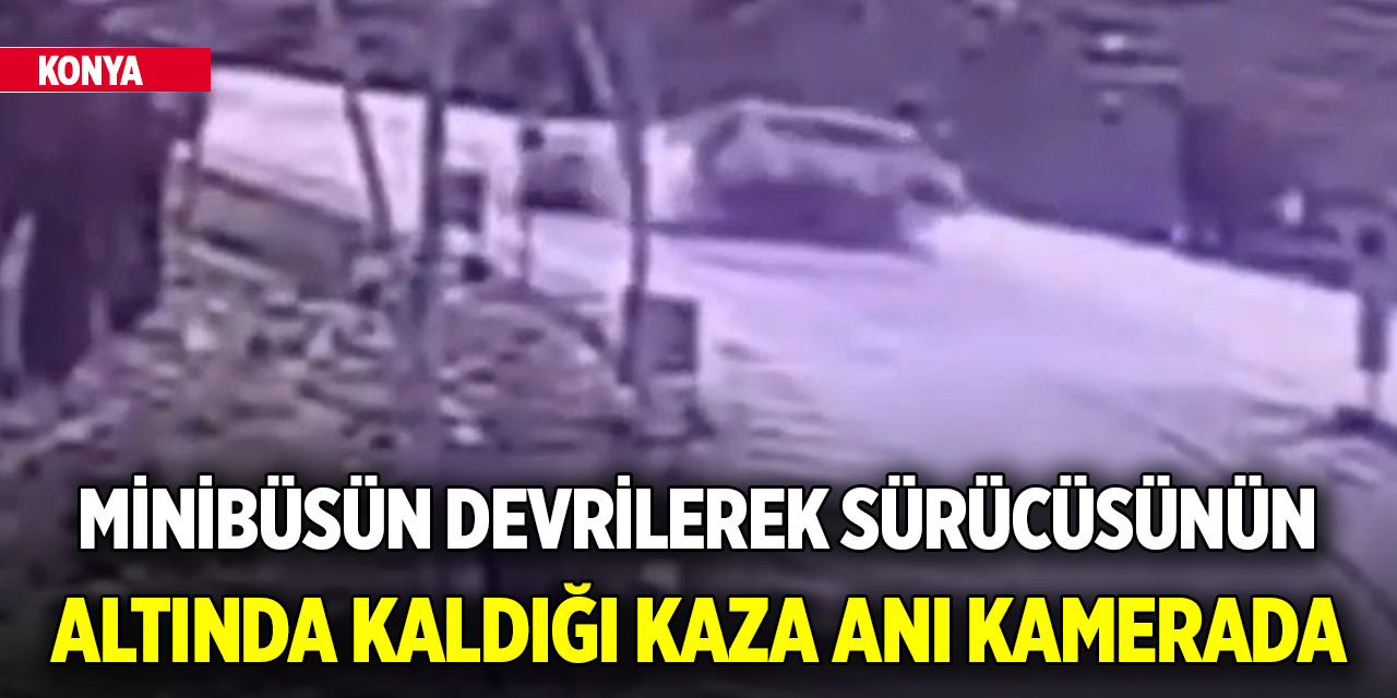 Konya'da minibüsün devrilerek sürücüsünün altında kaldığı kaza anı kamerada