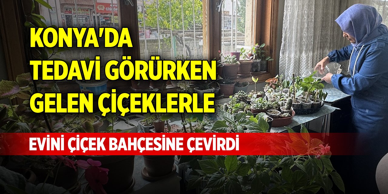 Konya'da tedavi görürken gelen çiçeklerle, evini çiçek bahçesine çevirdi