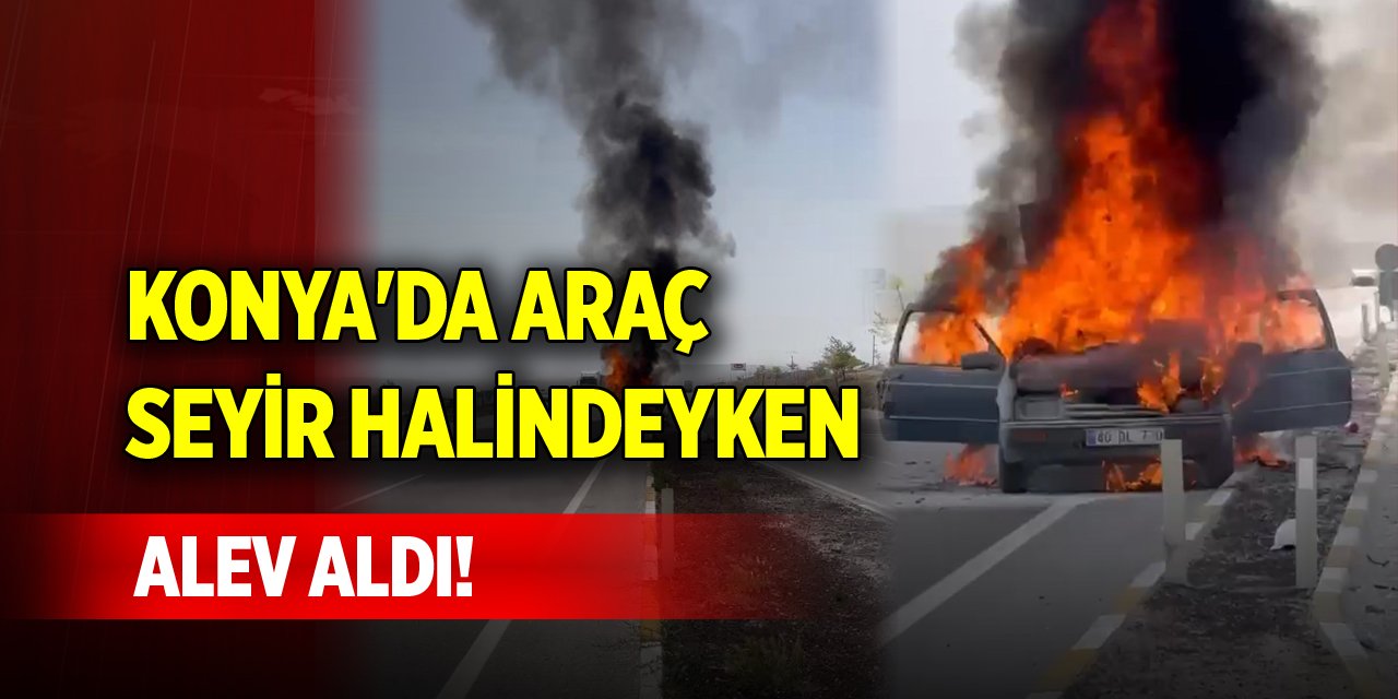 Konya'da araç seyir halindeyken alev aldı!