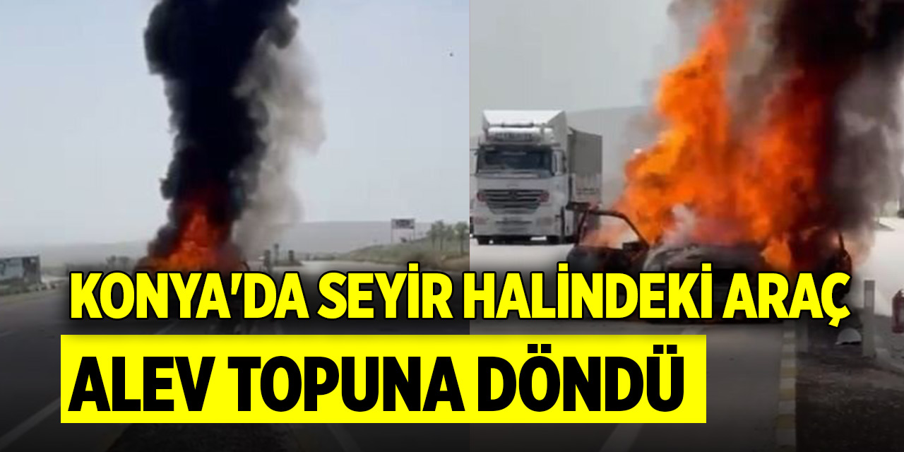 Konya'da seyir halindeki araç alev topuna döndü