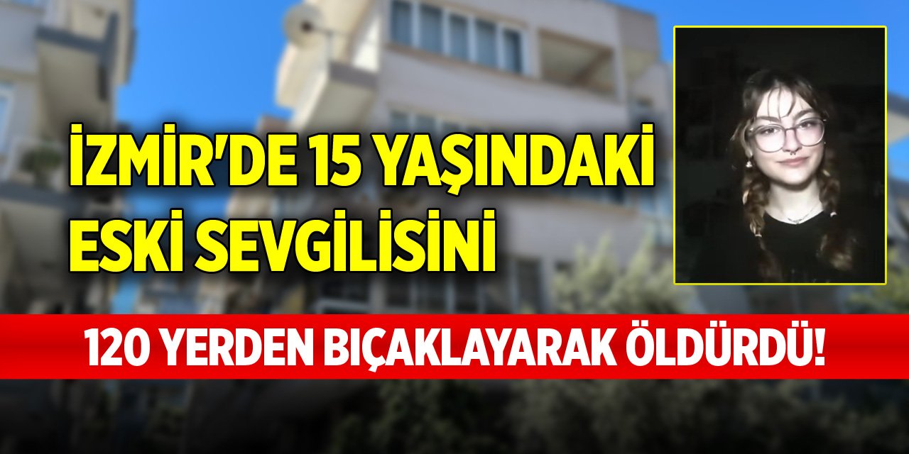 İzmir'de 15 yaşındaki eski sevgilisini 120 yerden bıçaklayarak öldürdü!