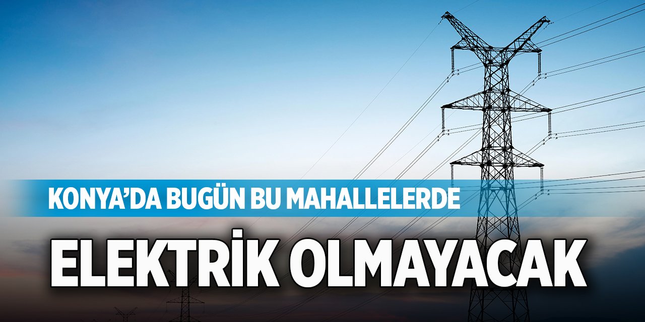 Konya’da bugün bu mahallelerde elektrik olmayacak