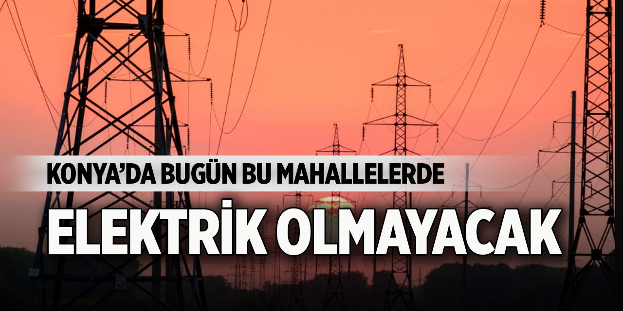 Konya’da bugün bu mahallelerde elektrik olmayacak