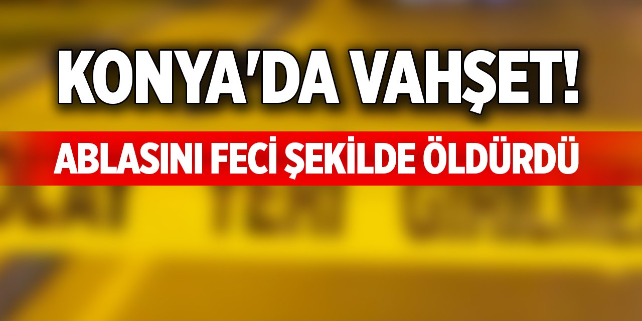 Konya'da vahşet! Ablasını feci şekilde öldürdü