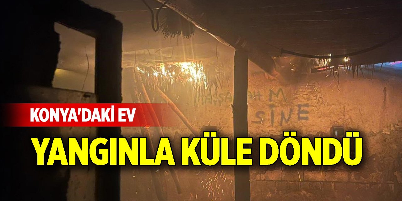 Konya'daki ev yangınla küle döndü