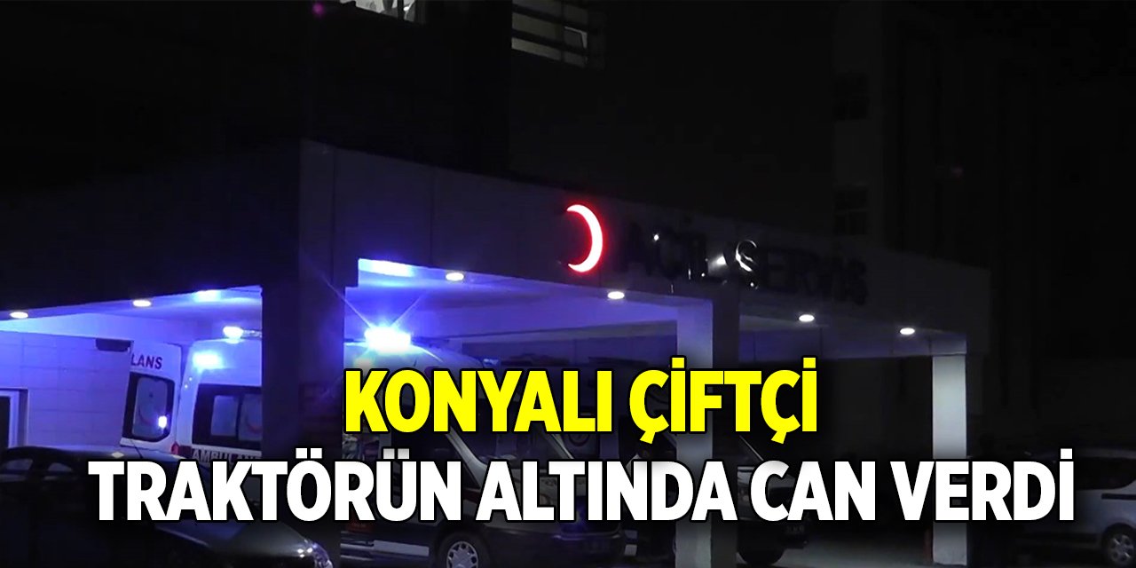 Konyalı çiftçi traktörün altında can verdi