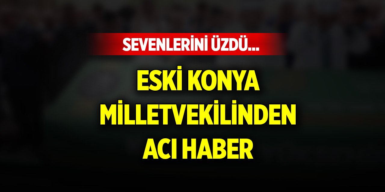 Sevenlerini üzdü... Eski Konya milletvekilinden acı haber