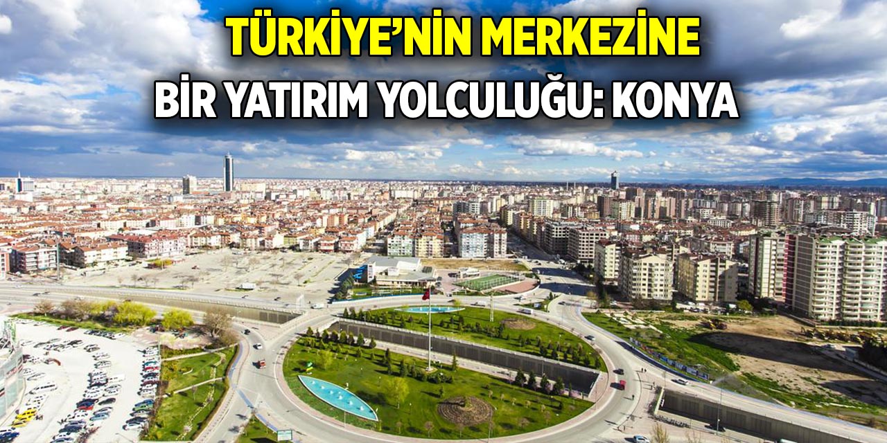 Türkiye’nin merkezine bir yatırım yolculuğu: Konya