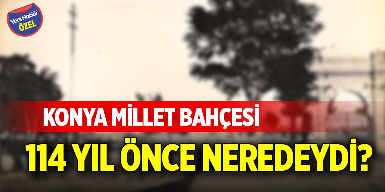 Konya Millet Bahçesi 114 yıl önce neredeydi?